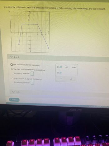 Use interval notation to write the intervals over which fis (a) increasing, (b) decreasing, and (c) constant.
Part 1 of 3
-4 -3 -2 -1
The function is never increasing.
O The function is sometimes increasing.
Increasing interval:
ESC
Part 2 of 3
Continue
A
O The function is always increasing.
Increasing interval:
14
F1
4
2
F2
F3
F4
(0,0) 8
OUD
F5
X
F6
3
-8
ASUS
F7
FB
F9
9
© 2023 McGraw Hill LLC. All Righ
F10
F11
F12