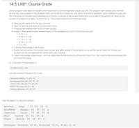 14.5 LAB^: Course Grade
Write a program that reads the student information from a comma separated values (csv) file. The program then creates a text file that
records the course grades of the students. Each row of the file contains the Last Name, First Name, Midterm1 score, Midterm2 score, and
the Final score of a student each separated by a comma. A sample of the student information is provided in Studentlnfo.txt. Assume the
number of students is at least 1 and at most 20. The program performs the following tasks:
• Read the file name of the file from the user.
Open the text file and read the student information.
Compute the average exam score of each student.
Assign a letter grade to each student based on the average exam score in the following scale:
o A: 90 =< x
o B: 80 =< x < 90
o C: 70 =< x < 80
o D: 60 =< x < 70
o F:x< 60
• Compute the average of each exam.
• Output the last names, first names, exam scores, and letter grades of the students into a text file named report.txt. Output one
student per row and separate the values with a tab character.
• Output the average of each exam, with two digits after the decimal point, at the end of report.txt. Hint: Use the precision sub-specifier
to format the output.
Ex: If the input of the program is:
StudentInfo.txt
and the contents of Studentlnfo.txt are:
Barrett,Edan,70,45,59
Bradshaw, Reagan, 96,97,88
Charlton, Caius,73,94, 80
Mayo, Tyrese, 88,61,36
Stern, Brenda,90,86,45
the file report.txt should contain:
Barrett
Edan
70
45
59 F
Bradshaw
Reagan
96
97
88
A
Charlton
Caius
73
94
80
B
Mayo
Tyrese
88
61
36 D
Stern
Brenda
06
86
45
Averages: Midterm1 83.40, Midterm2 76.60, Final 61.60
