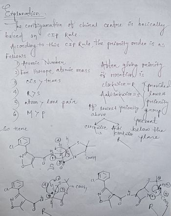 Expranation
The constiguration of chiral centre sis
it's
CIP Rile.
based on
According
to this CIP Rule, the
1 Atomic Number
3) Fore Gatope, atomic mass
-Z
cos
is y trans
RYS
So Herce
atomy
6) мур
R
lone pair
(4)
tute Co
соон
Clockwise Anti
Ꮗ
CooH
presoreity
Abter giving
givning minity
if rotatio
to lowest priority
above
Cl
basically
greden is as
Anticlockwise = 5
clockwise =R [ provided
lowest
priority
bitly
group
preesent
below the
plane
не
clockwise
33
HO
Cool