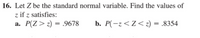 16. Let Z be the standard normal variable. Find the values of
z if z satisfies:
a. P(Z> z) = .9678
b. P(-z<Z<z) = .8354
