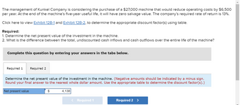 The management of Kunkel Company is considering the purchase of a $27,000 machine that would reduce operating costs by $6,500
per year. At the end of the machine's five-year useful life, it will have zero salvage value. The company's required rate of return is 13%.
Click here to view Exhibit 12B-1 and Exhibit 12B-2, to determine the appropriate discount factor(s) using table.
Required:
1. Determine the net present value of the investment in the machine.
2. What is the difference between the total, undiscounted cash inflows and cash outflows over the entire life of the machine?
Complete this question by entering your answers in the tabs below.
Required 1 Required 2
Determine the net present value of the investment in the machine. (Negative amounts should be indicated by a minus sign.
Round your final answer to the nearest whole dollar amount. Use the appropriate table to determine the discount factor(s).)
Net present value
$
4,138
< Required 1
Required 2 >