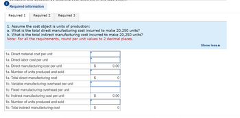 **Educational Website Transcription**

---

**Cost Analysis for Units of Production**

**Objective:**
Assume the cost object is units of production. Address the following:

1. **Direct Manufacturing Costs:**
   a. Calculate the total direct manufacturing cost incurred to produce 20,250 units.
   
2. **Indirect Manufacturing Costs:**
   b. Calculate the total indirect manufacturing cost incurred to produce 20,250 units.

**Note:** Round per unit values to 2 decimal places as necessary.

---

**Cost Breakdown:**

- **1a. Direct Costs:**
  - **Direct Material Cost Per Unit:** [Input required]
  - **Direct Labor Cost Per Unit:** [Input required]
  - **Direct Manufacturing Cost Per Unit:** $0.00
  - **Number of Units Produced and Sold:** [Input required]
  - **Total Direct Manufacturing Cost:** $0
  
- **1b. Indirect Costs:**
  - **Variable Manufacturing Overhead Per Unit:** [Input required]
  - **Fixed Manufacturing Overhead Per Unit:** [Input required]
  - **Indirect Manufacturing Cost Per Unit:** $0.00
  - **Number of Units Produced and Sold:** [Input required]
  - **Total Indirect Manufacturing Cost:** $0

---

This template provides a structured approach for calculating the costs associated with the production of units, separating direct and indirect expenses to ensure accurate financial analysis and planning.