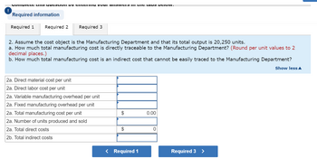 ### Manufacturing Cost Analysis

**Scenario:**
Assume the cost object is the Manufacturing Department, with a total output of 20,250 units.

**Questions:**

a. How much total manufacturing cost is directly traceable to the Manufacturing Department? *(Round per unit values to 2 decimal places.)*

b. How much total manufacturing cost is an indirect cost that cannot be easily traced to the Manufacturing Department?

**Cost Breakdown Table:**

- **2a. Direct material cost per unit:**
  - [Input field]

- **2a. Direct labor cost per unit:**
  - [Input field]

- **2a. Variable manufacturing overhead per unit:**
  - [Input field]

- **2a. Fixed manufacturing overhead per unit:**
  - [Input field]

- **2a. Total manufacturing cost per unit:**
  - $[Calculated field] 0.00

- **2a. Number of units produced and sold:**
  - 20,250

- **2a. Total direct costs:**
  - $[Calculated field] 0

- **2b. Total indirect costs:**
  - [Input field]

**Navigation:**
- Click **Required 1** or **Required 3** to navigate to other sections. 

This setup allows for detailed assessment and entry of direct and indirect costs, facilitating accurate cost analysis.