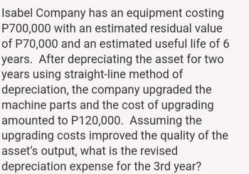 Isabel Company has an equipment costing
P700,000 with an estimated residual value
of P70,000 and an estimated useful life of 6
years. After depreciating the asset for two
years using straight-line method of
depreciation, the company upgraded the
machine parts and the cost of upgrading
amounted to P120,000. Assuming the
upgrading costs improved the quality of the
asset's output, what is the revised
depreciation expense for the 3rd year?