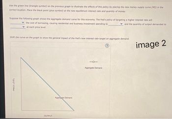 Use the green line (triangle symbol) on the previous graph to illustrate the effects of this policy by placing the new money supply curve (MS) in the
correct location. Place the black point (plus symbol) at the new equilibrium interest rate and quantity of money.
Suppose the following graph shows the aggregate demand curve for this economy. The Fed's policy of targeting a higher interest rate will
the cost of borrowing, causing residential and business investment spending to
and the quantity of output demanded to
at each price level.
Shift the curve on the graph to show the general impact of the Fed's new interest rate target on aggregate demand.
?
PRICE LEVEL
OUTPUT
Aggregate Demand
Aggregate Demand
image 2