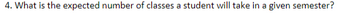 **Question:** What is the expected number of classes a student will take in a given semester?

*Explanation for Educational Website:*

This question aims to determine the typical course load for a student during a semester. It assists in understanding workload expectations and planning academic schedules effectively. Depending on the academic program and institutional guidelines, the standard number of classes can vary. Typically, a full-time undergraduate student might enroll in 4 to 6 courses, while graduate programs can have different structures.