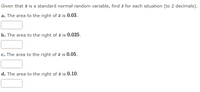 Given that \( z \) is a standard normal random variable, find \( z \) for each situation (to 2 decimals).

**a.** The area to the right of \( z \) is **0.03**.

\[ \text{Answer Box:} \]

**b.** The area to the right of \( z \) is **0.025**.

\[ \text{Answer Box:} \]

**c.** The area to the right of \( z \) is **0.05**.

\[ \text{Answer Box:} \]

**d.** The area to the right of \( z \) is **0.10**.

\[ \text{Answer Box:} \]