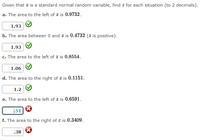 **Standard Normal Distribution Z-Score Calculations**

Given that \( z \) is a standard normal random variable, find \( z \) for each situation (to 2 decimals).

**a.** The area to the left of \( z \) is **0.9732**.
   - **Correct Answer:** 1.93 ✔

**b.** The area between 0 and \( z \) is **0.4732** (\( z \) is positive).
  - **Correct Answer:** 1.93 ✔

**c.** The area to the left of \( z \) is **0.8554**.
   - **Correct Answer:** 1.06 ✔

**d.** The area to the right of \( z \) is **0.1151**.
   - **Correct Answer:** 1.2 ✔

**e.** The area to the left of \( z \) is **0.6591**.
   - **Incorrect Attempt:** 1.51 ✖

**f.** The area to the right of \( z \) is **0.3409**.
   - **Incorrect Attempt:** 0.38 ✖
