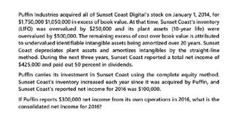 Puffin Industries acquired all of Sunset Coast Digital's stock on January 1, 2014, for
$1,750,000 $1,050,000 in excess of book value. At that time, Sunset Coast's inventory
(LIFO) was overvalued by $250,000 and its plant assets (10-year life) were
overvalued by $500,000. The remaining excess of cost over book value is attributed
to undervalued identifiable intangible assets being amortized over 20 years. Sunset
Coast depreciates plant assets and amortizes intangibles by the straight-line
method. During the next three years, Sunset Coast reported a total net income of
$425,000 and paid out 50 percent in dividends.
Puffin carries its investment in Sunset Coast using the complete equity method.
Sunset Coast's inventory increased each year since it was acquired by Puffin, and
Sunset Coast's reported net income for 2016 was $100,000.
If Puffin reports $300,000 net income from its own operations in 2016, what is the
consolidated net income for 2016?