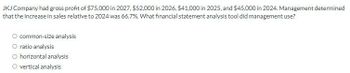 JKJ Company had gross profit of $75,000 in 2027, $52,000 in 2026, $41,000 in 2025, and $45,000 in 2024. Management determined
that the increase in sales relative to 2024 was 66.7%. What financial statement analysis tool did management use?
common-size analysis
O ratio analysis
horizontal analysis
O vertical analysis