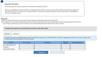 !
Required information
[The following information applies to the questions displayed below.]
Start your QuickBooks Online company. Complete all the hands-on work, step-by-step activities presented on pages 53-
94, and Exercises 2-1, 2-2 and 2-3 on pages 94-96. To answer the questions below, use the information in QuickBooks
from your Chapter 2 work.
Required:
1. On the Chart of Accounts, why are the account type and detail type selections important?
2. To explain the account and detail types, three accounts have been given in the table below. Select the appropriate answers for
account type, detail type, account number, and corresponding financial statement for each account.
Complete this question by entering your answers in the tabs below.
Required A Required B
To explain the account and detail types, three accounts have been given in the table below. Select the appropriate answers for account number, and
corresponding financial statement for each account.
Account
Accounts Payable (A/P)
Checking
Depreciation Expense
Account Type
Detail Type
< Required A
Required B >
Account
Number
Financial Statement