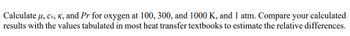 Calculate \( \mu, c_v, \kappa, \) and \( Pr \) for oxygen at 100, 300, and 1000 K, and 1 atm. Compare your calculated results with the values tabulated in most heat transfer textbooks to estimate the relative differences.