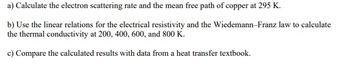 a) Calculate the electron scattering rate and the mean free path of copper at 295 K.
b) Use the linear relations for the electrical resistivity and the Wiedemann-Franz law to calculate
the thermal conductivity at 200, 400, 600, and 800 K.
c) Compare the calculated results with data from a heat transfer textbook.