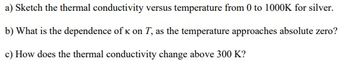 a) Sketch the thermal conductivity versus temperature from 0 to 1000K for silver.
b) What is the dependence of K on T, as the temperature approaches absolute zero?
c) How does the thermal conductivity change above 300 K?