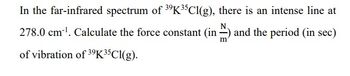 In the far-infrared spectrum of \( ^{39}\text{K}^{35}\text{Cl}(g) \), there is an intense line at 278.0 cm\(^{-1}\). Calculate the force constant (in \(\frac{N}{m}\)) and the period (in sec) of vibration of \( ^{39}\text{K}^{35}\text{Cl}(g) \).