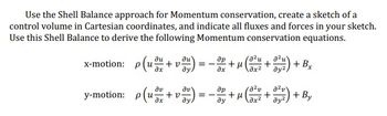 **Momentum Conservation using the Shell Balance Approach**

To apply the shell balance approach for momentum conservation, sketch a control volume in Cartesian coordinates. Clearly indicate all fluxes and forces in your diagram. Using this shell balance, derive the following momentum conservation equations:

**Equations:**

- **x-motion:**
  \[
  \rho \left( u \frac{\partial u}{\partial x} + v \frac{\partial u}{\partial y} \right) = -\frac{\partial p}{\partial x} + \mu \left( \frac{\partial^2 u}{\partial x^2} + \frac{\partial^2 u}{\partial y^2} \right) + B_x
  \]

- **y-motion:**
  \[
  \rho \left( u \frac{\partial v}{\partial x} + v \frac{\partial v}{\partial y} \right) = -\frac{\partial p}{\partial y} + \mu \left( \frac{\partial^2 v}{\partial x^2} + \frac{\partial^2 v}{\partial y^2} \right) + B_y
  \]

**Explanation of Terms:**
- \( \rho \): Density of the fluid
- \( u, v \): Velocity components in the x and y directions, respectively
- \( p \): Pressure
- \( \mu \): Dynamic viscosity
- \( B_x, B_y \): Body forces in the x and y directions

These equations represent the conservation of momentum in a fluid, accounting for convection, diffusion, and external forces.