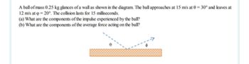 A ball of mass 0.25 kg glances of a wall as shown in the diagram. The ball approaches at 15 m/s at 0-30° and leaves at
12 m's at p=20°. The collision lasts for 15 milliseconds.
(a) What are the components of the impulse experienced by the ball?
(b) What are the components of the average force acting on the ball?