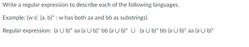 Write a regular expression to describe each of the following languages.
Example: {w € [a, b}*: w has both aa and bb as substrings}
Regular expression: (a U b)* aa (a U b) bb (a U b)* U (a U b) bb (a U b)* aa (a U b)*