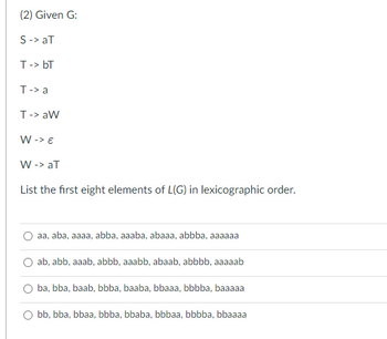 **Given Grammar G:**

- \( S \rightarrow aT \)
- \( T \rightarrow bT \)
- \( T \rightarrow a \)
- \( T \rightarrow aW \)
- \( W \rightarrow \varepsilon \)
- \( W \rightarrow aT \)

**Task:** List the first eight elements of \( L(G) \) in lexicographic order.

**Options:**

1. 
   - \( aa, \, aba, \, aaaa, \, abba, \, aaaba, \, abaaa, \, abbba, \, aaaaaa \)

2. 
   - \( ab, \, abb, \, aaab, \, abbb, \, aaabb, \, abaab, \, abbbb, \, aaaaab \)

3. 
   - \( ba, \, bba, \, baab, \, bbba, \, baaba, \, bbaaa, \, bbbaa, \, bbaaaa \)

4. 
   - \( bb, \, bba, \, bbaa, \, bbba, \, bbaba, \, bbbaa, \, bbbba, \, bbaaaa \) 

In this exercise, you're asked to determine the correct sequence of strings generated by the given grammar in lexicographic order. The task involves understanding the production rules and deriving strings accurately.