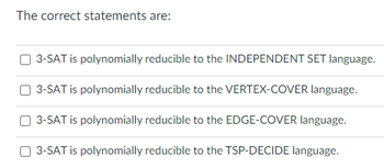 The correct statements are:

- [ ] 3-SAT is polynomially reducible to the INDEPENDENT SET language.
- [ ] 3-SAT is polynomially reducible to the VERTEX-COVER language.
- [ ] 3-SAT is polynomially reducible to the EDGE-COVER language.
- [ ] 3-SAT is polynomially reducible to the TSP-DECIDE language.