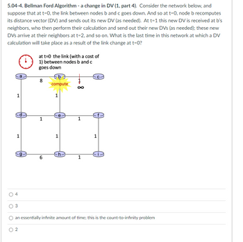 5.04-4. Bellman Ford Algorithm - a change in DV (1, part 4). Consider the network below, and
suppose that at t=0, the link between nodes b and c goes down. And so at t=0, node b recomputes
its distance vector (DV) and sends out its new DV (as needed). At t=1 this new DV is received at b's
neighbors, who then perform their calculation and send out their new DVs (as needed); these new
DVs arrive at their neighbors at t=2, and so on. What is the last time in this network at which a DV
calculation will take place as a result of the link change at t=0?
O
a
1
1
♡
g
at t=0 the link (with a cost of
1) between nodes b and c
goes down
8
1
6
compute
1
1
-h-
1
1
1
an essentially infinite amount of time; this is the count-to-infinity problem