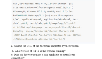 GET /cs453/index.html HTTP/1.1<cr><lf>Host: gai
a.cs.umass.edu<cr><lf>User-Agent : Mozilla/5.0 (
Windows; U; Windows NT 5.1; en-US; rv:1.7.2) Gec
ko/20040804 Netscape/7.2 (ax) <cr><lf>Accept:ex
t/xml, application/xml, application/xhtml+xml, text
/html;q=0.9, text/plain;q=0.8, image/png,*/*;q=0.5
<cr><Lf>Accept-Language: en-us, en; q=0.5<cr><Lf>Accept-
Encoding: zip, deflate<cr><lf>Accept-Charset: ISO
-8859-1, utf-8;q=0.7, *;q=0.7<cr><lf>Keep-Alive: 300<cr>
<lf>Connection: keep-alive<cr><lf><cr><lf>
a. What is the URL of the document requested by the browser?
b. What version of HTTP is the browser running?
c. Does the browser request a non-persistent or a persistent
connection?
