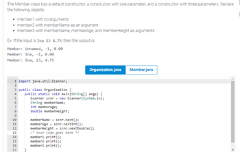 The Member class has a default constructor, a constructor with one parameter, and a constructor with three parameters. Declare
the following objects:
• member1 with no arguments
• member2 with memberName as an argument
• member3 with memberName, memberAge, and memberHeight as arguments
Ex: If the input is Ina 23 4.75, then the output is:
Member: Unnamed, -1, 0.00
Member: Ina, -1, 0.00
Member: Ina, 23, 4.75
1 import java.util.Scanner;
+Nm+ ∞o a @ HNM +inn
2
3 public class Organization {
4 public static void main(String[] args) {
5
6
7
8
9
10
11
12
13
14
15
16
17
Organization.java Member.java
Scanner scnr new Scanner(System.in);
String memberName;
int member Age;
double memberHeight;
memberName = scnr.next();
memberAge scnr.nextInt ();
memberHeight = scnr.nextDouble();
/* Your code goes here */
member1.print();
member2.print();
member3.print();
=