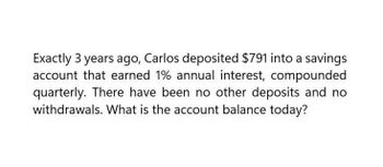 Exactly 3 years ago, Carlos deposited $791 into a savings
account that earned 1% annual interest, compounded
quarterly. There have been no other deposits and no
withdrawals. What is the account balance today?