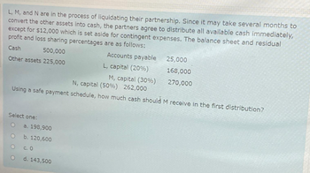 L, M, and N are in the process of liquidating their partnership. Since it may take several months to
convert the other assets into cash, the partners agree to distribute all available cash immediately,
except for $12,000 which is set aside for contingent expenses. The balance sheet and residual
profit and loss sharing percentages are as follows:
Cash
500,000
Accounts payable
Other assets 225,000
L, capital (20%)
Select one:
O
O
O
N, capital (50%) 262,000
Using a safe payment schedule, how much cash should M receive in the first distribution?
O
M, capital (30%)
a. 198,900
b. 120,600
c. 0
d. 143,500
25,000
168,000
270,000