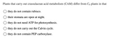 Plants that carry out crassulacean acid metabolism (CAM) differ from C4 plants in that
they do not contain rubisco.
their stomata are open at night.
they do not need ATP for photosynthesis.
they do not carry out the Calvin cycle.
they do not contain PEP carboxylase.
