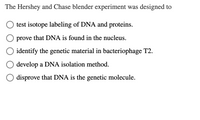 The Hershey and Chase blender experiment was designed to:

- ○ test isotope labeling of DNA and proteins.
- ○ prove that DNA is found in the nucleus.
- ○ identify the genetic material in bacteriophage T2.
- ○ develop a DNA isolation method.
- ○ disprove that DNA is the genetic molecule.