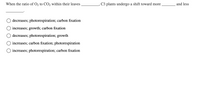 When the ratio of O2 to CO2 within their leaves
C3 plants undergo a shift toward more
and less
decreases; photorespiration; carbon fixation
increases; growth; carbon fixation
O decreases; photorespiration; growth
increases; carbon fixation; photorespiration
O increases; photorespiration; carbon fixation
