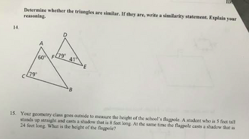 14.
Determine whether the triangles are similar. If they are, write a similarity statement. Explain your
reasoning.
(79°
(79⁰
60° F
41
B
E
15. Your geometry class goes outside to measure the height of the school's flagpole. A student who is 5 feet tall
stands up straight and casts a shadow that is 8 feet long. At the same time the flagpole casts a shadow that is
24 feet long. What is the height of the flagpole?