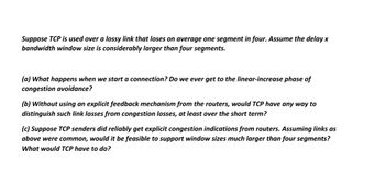 Suppose TCP is used over a lossy link that loses on average one segment in four. Assume the delay x
bandwidth window size is considerably larger than four segments.
(a) What happens when we start a connection? Do we ever get to the linear-increase phase of
congestion avoidance?
(b) Without using an explicit feedback mechanism from the routers, would TCP have any way to
distinguish such link losses from congestion losses, at least over the short term?
(c) Suppose TCP senders did reliably get explicit congestion indications from routers. Assuming links as
above were common, would it be feasible to support window sizes much larger than four segments?
What would TCP have to do?