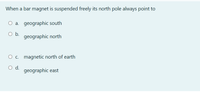 When a bar magnet is suspended freely its north pole always point to
O a. geographic south
O b.
geographic north
O c. magnetic north of earth
d.
geographic east
