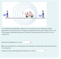 A
В
a) An ambulance moving with a speed of Vs m/s, produces a siren of frequency 528HZ,
approaches an observer B, who is moving in the opposite direction with a speed of 26.15 m/s.
If the frequency heard by the observer B is 664 Hz, and the speed of the sound is 332 m/s,
calculate the
Speed of the ambulance Vs, in m/s
b) If now, the observer A is receding from the ambulance with the same speed as the observer
B, calculate the
Frequency of the sound heard by the observer A, in hertz :
