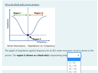 Fill in the blank with correct answers:
Region i
Region iii
Region ii
Frequency
Series Resonance- Impedance vs. Frequency.
The graph of impedance against frequency for an RLC series resonance circuit is shown in the
picture. The region ii (shown as a black dot)is representing that
Z = Xc
XL = Xc
XL > Xc
XL < Хc
Impedance
