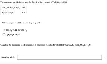 The quantities provided were used for Step 1 in the synthesis of FeC₂O4 • 2 H₂O.
(NH4)₂ [Fe(H₂O)6](SO4)2
H₂C₂O4.2H₂O
2.01
1.78
Which reagent would be the limiting reagent?
(NH4)₂[Fe(H₂O)](SO4)2
H₂C₂O4.2H₂O
theoretical yield:
Calculate the theoretical yield (in grams) of potassium trioxalatoferrate (III) trihydrate, K₂ [Fe(C₂O4)3].3 H₂O.
6.0
g