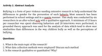 Activity 2. Abstract Analysis
Bullying is a form of peer violence needing extensive research to help understand the
differences in gender for the prevention of such behavio Most research has been
performed in school settings and in a guarte manner. This study was conducted by six
researchers in an after-school acty with a qualitative approach. A minimum of 15 hours
per researcher was spent observing behaviors and 20 interviews were performed. A
grounded theory approach was used for the analysis of data which tend to show mor
similarities than differences in the way children bully as well as the perceptions of
bullying.
Questions:
1. What is the main topic of the research?
2. What data collection methods were employed? Discuss each method
3. Is the research qualitative or quantitative? Why?
