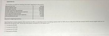 QUESTION 25
The Company provided the following information regarding its only product:
Sale price per unit
Direct materials used
Direct labor incurred
Variable manufacturing overhead
Variable selling and administrative expenses
Fixed manufacturing overhead
Fixed selling and administrative expenses
Units produced and sold
$50.00
$162,000
$189,000
$125,000
$75,000
$65,000
$12,000
25,000
Assume no beginning inventory
Assuming there is excess capacity, what would be the effect on operating income of accepting a special order for 5000 units at a sale price of $42 per product? (NOTE: Assume regular sales are not
affected by the special order. Round any intermediary calculations to the nearest cent.)
Increase by $99,800
Increase by $320,200
Increase by $210,000
Decrease by $99,800