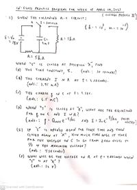 IN- C LASS PRACTICA PROBLEMS FOR WEEK of APRIL 19,202
( collEGý PHYSICS II
1.) GIVEN THE FOLLOWING R.C CIRCUIT :
S: SWITCH
10
R:Shn
こ
CLOSTED A5 POSIFION A, FIND
(nNs.:
WHEN "s" s
(A): THE TIME CONSTAN,
て、
10 sicodos)
(B) THE CURRENT I
IN R AT t : 2 SÉ CONDS .
(ANS.: 2.95 mA)
() THE C
oN C AT t: 2SEC.
(ANs,: 6.5 mc)
()
WHE "s"
Is CLOSTED AŤ B", WitsT ARĘ THe É Q UATJONS
C AND I IN R?
FoR
A ND I= I, ekc FroM
NOT8S.)
t/kc FROM
(ANS. :
こ
こ
(E) IF
"s"
is oyl is AfED A GAIN FOR SOME T IME AND THEN
CLOSED AGAN AT A" , How MUCH TIME WILL IT TAKE
FOR FIJE VvOLTAGE ON C To 60
ノ
Flom Z ERO VOLES I
73 °f THE MAXIMUM VOLTAGE ?
(ANs. : 4SECONDS)
(F) WHAT WILL BE THE VULTAGE ON R AT t= 4 SECONDS WH
"s" Is AT "A" ?
(ANS.: 12 r)
%3D
CS Scanned with CamScanner
