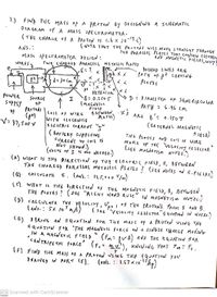 2.) FIND THG, MASS of a PROTON By DESIGNING A SCHEMATIC
DIA GRAM Of A MASS SPIE CTROMETER.
of A PROTON By DESIGNING A SCHEMATIC
(THE CHARGE of A PROTON IS 1.6 x 10-1c)
(NOTE THAT THE PR-1ONS WILL MOVir STRAIGHT THROUGH
THE PARALLEL PLATES THAT CONTAIN ELECeTRIC
AND MAGNETIC FIELDS, WHY?
ANS.:
MASS SPECTROMETER DESIGN:
WIRES
two CHARGED PARALLEL NETALLIC PLATES
?
DA SIHED LINTES ARE
PATH OF At LEAVING
PLATES
D'A X X
d= 30 im
能化TOA
B= 0.250T
(MAGNRIIC
: ) IAME Tin of STEMI CIRCU LAR
powlER
suppEY
SOURCE
OF
YATH = 6.9l cm
*S ARE B': o.150T
PROTOHS
of
CaIl of wIRS
WITH CLOCKWISE
E LE CFRIC (UIRRENT ""
( BAT TERY SUPPLYNG
CURRENT TO coll is
NOT SHOWN.)
(VALVE oF I IS Nos NEEDED.)
PLATES)
V: 31,500 v
( EXTE MJAI. MAGNET!
THi PLATE S AND COl oF WIRE
MAKE UP THE; 'VELOCITY sE LECFOR
(SEE MAGJETISA NOTES.)
(A) WHAT IS THE DIRECTIOW op THĘ ELACTRIC FIELD, E, BETWEEN
THE CHARGE) PARALLEL METALLIC PLATES ! (SEE NOTES od E.fLE
( B)
): CALCULATTE
E. (ANS. : I25,*.0 /m}
ie). WHAT IS TH6 DIRECTION of THE MA GNETIC FIELD, B, BETWEEN
THE PLATES ? (SEE "RIGHT NAND RU LE
IN MAGATETISM NoTEs.)
D) CALCULATE TUE VE LOciry, Uot oF THE PROTONS. from E aND B.
( SRR "VEIOLITY SELECTOR"EQUATION IN NOTES.)
(E) DERIV1; AN EQUA5ION Fon TH¢ MÁss of A PROTON USING THE
EQUATION Fok 'THE MAGN&7IC foRCE ONa SINGLG CHANGE MofING
la
IN A mn GNGT 1C FIELD
(fm= vB) AND THE EGUATION FOR
CENTRIFS TAL FORCE' (Fc= mv'), KNOWING YHAJ Fmi Fc.
(f FIND THK MASS OF A PROTON JSING THE EQUATION you
DEniVEg IN PART (E). (ANs. : 1.07 x1027
CS Scanned with CamScanner
