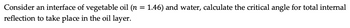Consider an interface of vegetable oil (n = 1.46) and water, calculate the critical angle for total internal
reflection to take place in the oil layer.