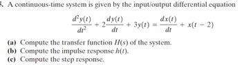 5. A continuous-time system is given by the input/output differential equation
d²y(t)
dy(t)
dx(t)
+2-
+ 3y(t) =
+ x(t − 2)
-
dt²
dt
dt
(a) Compute the transfer function H(s) of the system.
(b) Compute the impulse response h(t).
(c) Compute the step response.