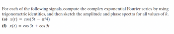 For each of the following signals, compute the complex exponential Fourier series by using
trigonometric identities, and then sketch the amplitude and phase spectra for all values of k.
(a) x(t) = cos(5t - π/4)
(f) x(t) = cos 3t + cos 5t