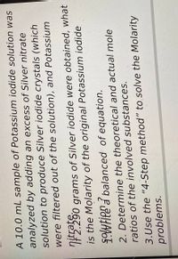 A 10.0 mL sample of Potassium iodide solution was
analyzed by adding an excess of Silver nitrate
solution to produce Silver iodide crystals (which
were filtered out of the solution), and Potassium
IF2°350 of Silver iodide were obtained, what
is the Molarity of the original Potassium iodide
şWties å balanced of equation.
grams
2. Determine the theoretical and actual mole
ratios of the involved substances.
3.Use the "4-Step method" to solve the Molarity
problems.
