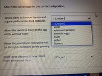 Match the advantage to the correct adaptation.
allows plants to transport water and
sugars quickly across long distances
[Choose]
[Choose]
seeds
xylem and phloem
amniotic eggs
fruits
pollen
flowers
allows the sperm to travel to the egg
safely, without water
allows the sporophyte embryo to wait
for the right conditions before growing
helps seeds disperse to new places
when animals cat them
[Choose ]
