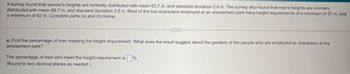 A survey found that women's heights are normally distributed with mean 63.7 in. and standard deviation 2.8 in. The survey also found that men's heights are normally
distributed with mean 68.7 in. and standard deviation 3.9 in. Most of the live characters employed at an amusement park have height requirements of a minimum of 57 in. and
a maximum of 62 in. Complete parts (a) and (b) below.
a. Find the percentage of men meeting the height requirement. What does the result suggest about the genders of the people who are employed as characters at the
amusement park?
The percentage of men who meet the height requirement is
(Round to two decimal places as needed.)
%.