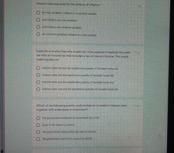 Interest rates adjusted for the effects of inflation
are real variables, inflation is a nominal variable.
and inflation are real variables.
and inflation are nominal variables
are nominal variables, inflation is a real variable.
Suppose a country has only a sales tax. Now suppose it replaces the sales
tax with an income tax that includes a tax on interest income. This would
make equilibrium
Interest rates fall and the equilibrium quantity of loanable Funds rise.
interest rates and the equilibrium quantity of loanable funds fall.
interest rates and the equilibrium quantity of loanable funds rise.
interest rates rise and the equilibrium quantity of loanable funds fall
Which of the following events could explain an increase in interest rates
together with a decrease in investment?
The government instituted an investment tax credit.
None of the others is correct
The government reduced the tax rate on savings.
The government went from surplus to deficit.