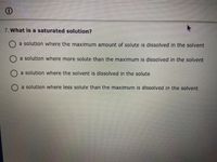 7. What is a saturated solution?
a solution where the maximum amount of solute is dissolved in the solvent
a solution where more solute than the maximum is dissolved in the solvent
O a solution where the solvent is dissolved in the solute
O a solution where less solute than the maximum is dissolved in the solvent
